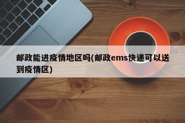 邮政能进疫情地区吗(邮政ems快递可以送到疫情区)
