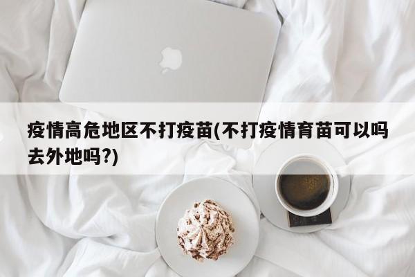 疫情高危地区不打疫苗(不打疫情育苗可以吗去外地吗?)