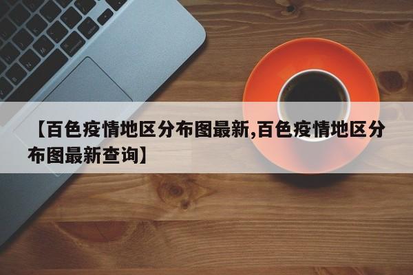 【百色疫情地区分布图最新,百色疫情地区分布图最新查询】