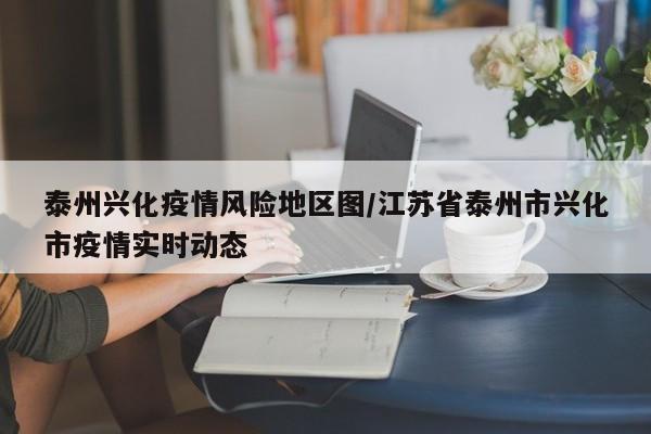 泰州兴化疫情风险地区图/江苏省泰州市兴化市疫情实时动态
