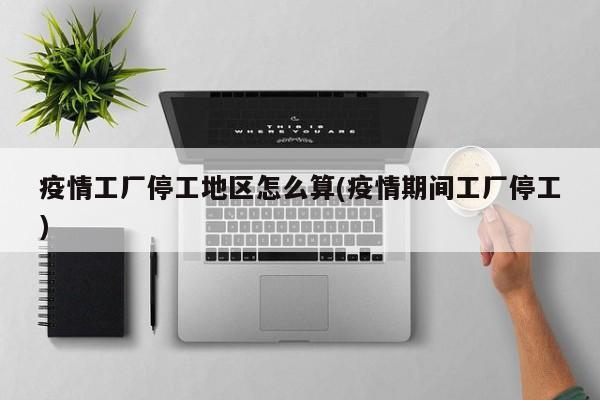 疫情工厂停工地区怎么算(疫情期间工厂停工)
