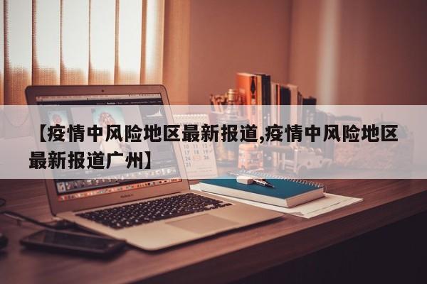 【疫情中风险地区最新报道,疫情中风险地区最新报道广州】