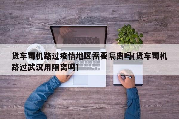 货车司机路过疫情地区需要隔离吗(货车司机路过武汉用隔离吗)