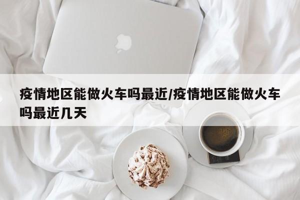 疫情地区能做火车吗最近/疫情地区能做火车吗最近几天