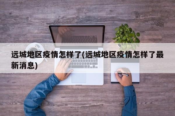 远城地区疫情怎样了(远城地区疫情怎样了最新消息)