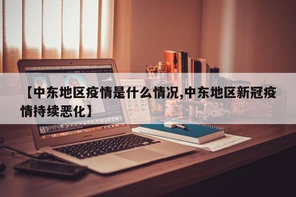 【中东地区疫情是什么情况,中东地区新冠疫情持续恶化】