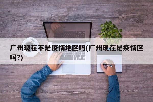 广州现在不是疫情地区吗(广州现在是疫情区吗?)