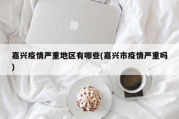 嘉兴疫情严重地区有哪些(嘉兴市疫情严重吗)