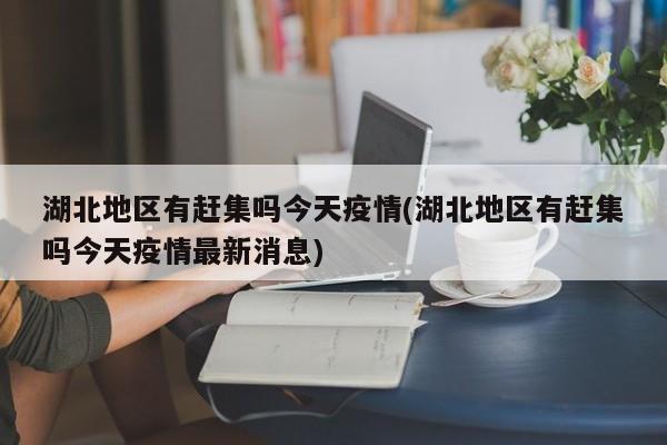 湖北地区有赶集吗今天疫情(湖北地区有赶集吗今天疫情最新消息)
