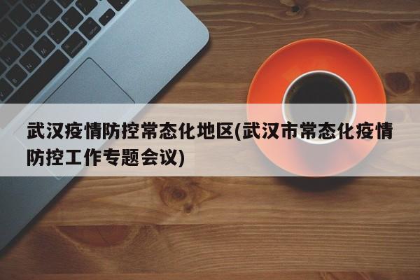 武汉疫情防控常态化地区(武汉市常态化疫情防控工作专题会议)