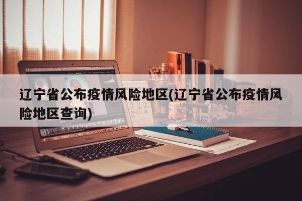 辽宁省公布疫情风险地区(辽宁省公布疫情风险地区查询)