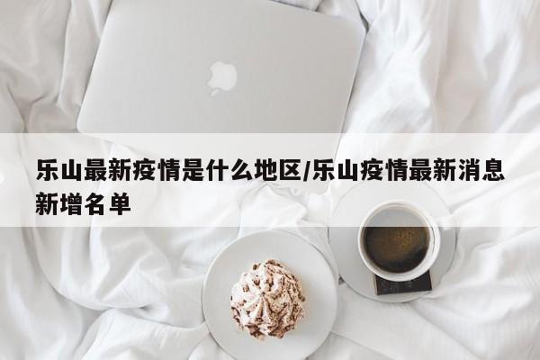 乐山最新疫情是什么地区/乐山疫情最新消息新增名单