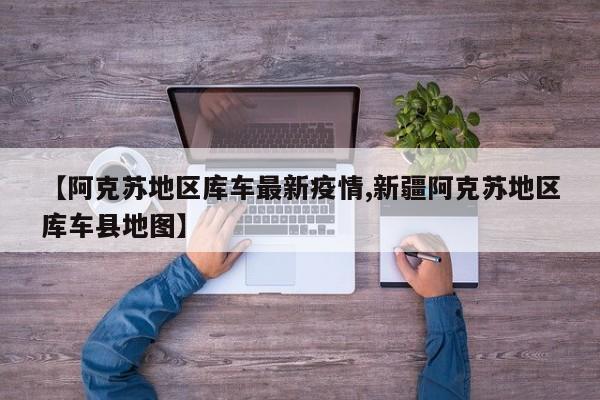 【阿克苏地区库车最新疫情,新疆阿克苏地区库车县地图】