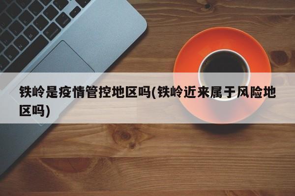 铁岭是疫情管控地区吗(铁岭近来属于风险地区吗)