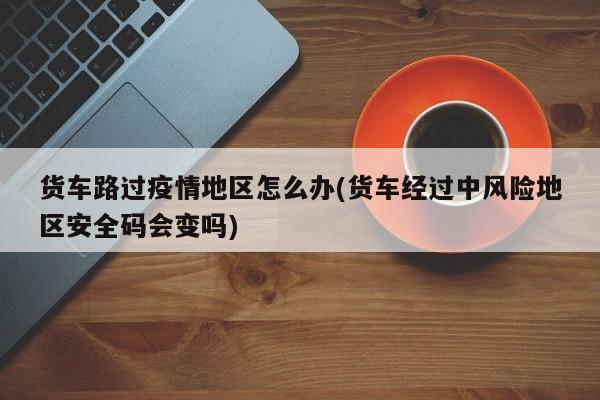 货车路过疫情地区怎么办(货车经过中风险地区安全码会变吗)