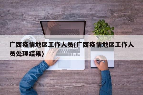 广西疫情地区工作人员(广西疫情地区工作人员处理结果)