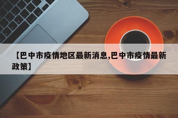 【巴中市疫情地区最新消息,巴中市疫情最新政策】