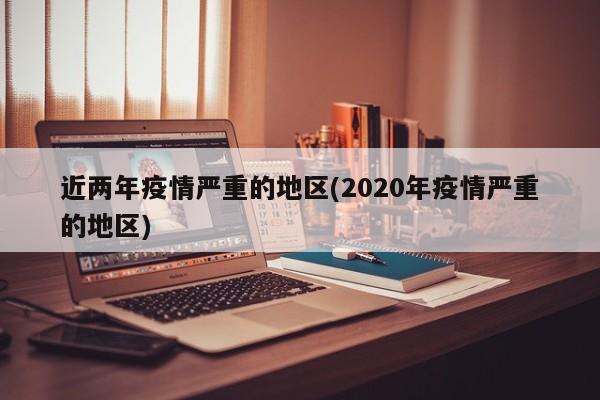 近两年疫情严重的地区(2020年疫情严重的地区)