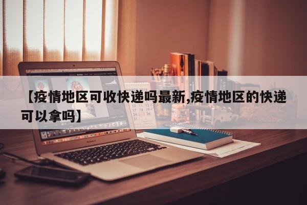【疫情地区可收快递吗最新,疫情地区的快递可以拿吗】