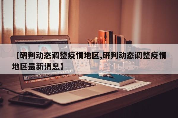 【研判动态调整疫情地区,研判动态调整疫情地区最新消息】