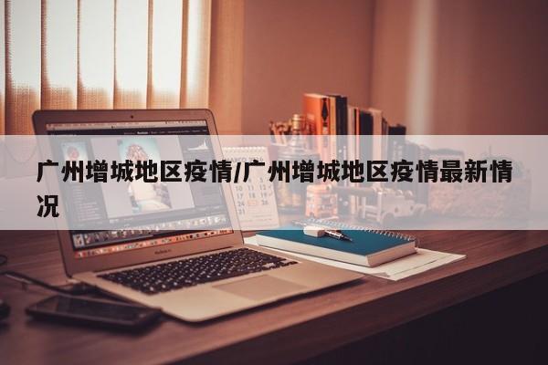 广州增城地区疫情/广州增城地区疫情最新情况