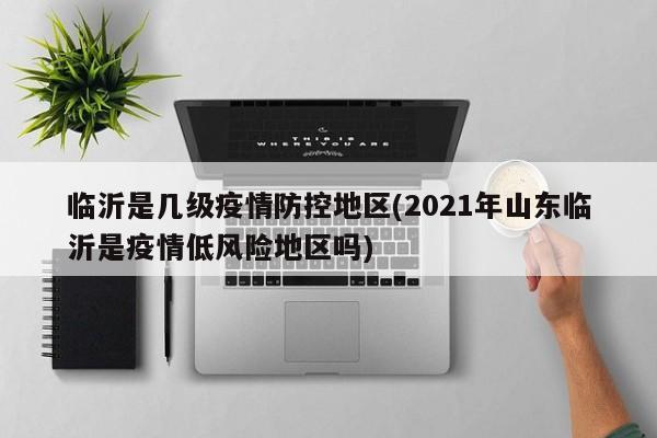 临沂是几级疫情防控地区(2021年山东临沂是疫情低风险地区吗)