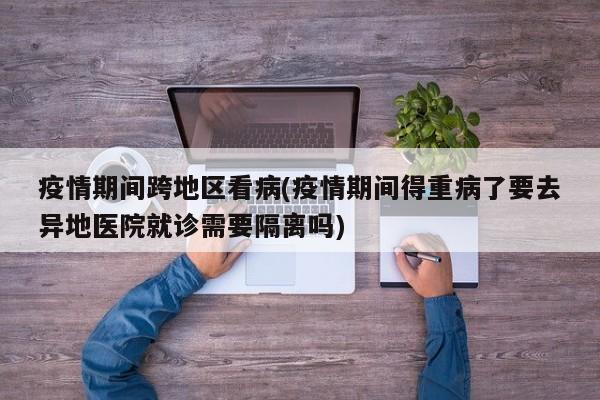 疫情期间跨地区看病(疫情期间得重病了要去异地医院就诊需要隔离吗)