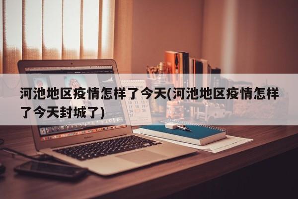 河池地区疫情怎样了今天(河池地区疫情怎样了今天封城了)