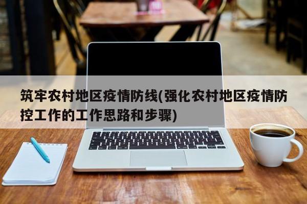 筑牢农村地区疫情防线(强化农村地区疫情防控工作的工作思路和步骤)