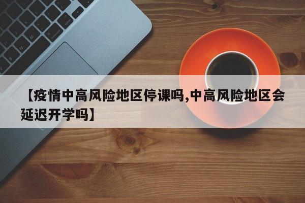 【疫情中高风险地区停课吗,中高风险地区会延迟开学吗】