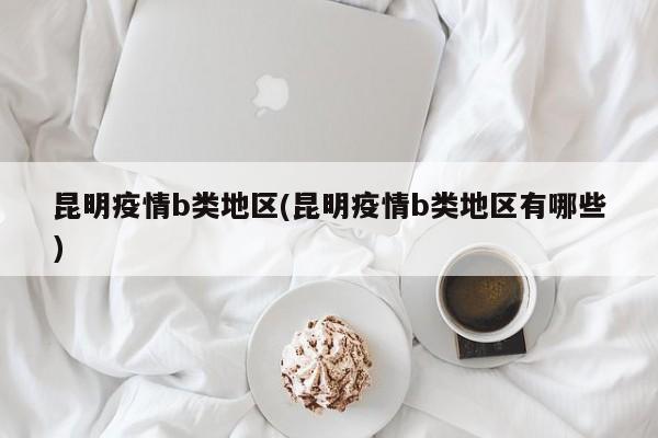 昆明疫情b类地区(昆明疫情b类地区有哪些)