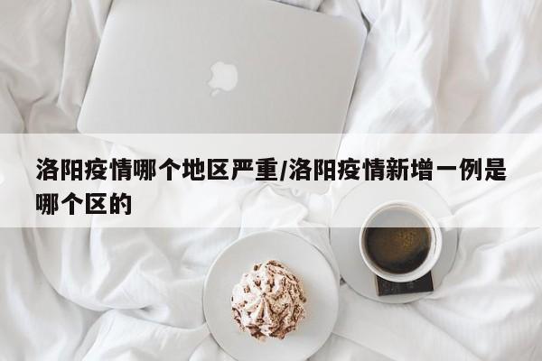洛阳疫情哪个地区严重/洛阳疫情新增一例是哪个区的