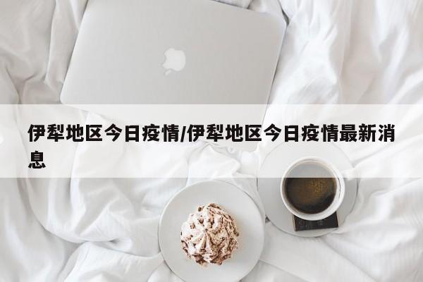 伊犁地区今日疫情/伊犁地区今日疫情最新消息