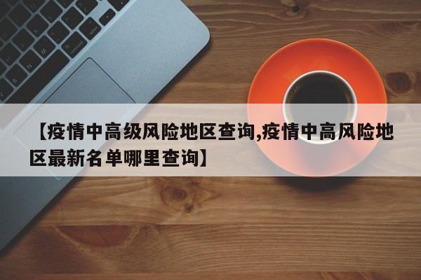 【疫情中高级风险地区查询,疫情中高风险地区最新名单哪里查询】