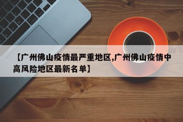 【广州佛山疫情最严重地区,广州佛山疫情中高风险地区最新名单】