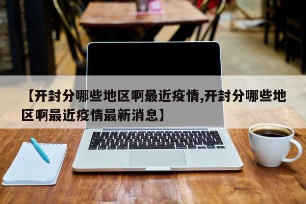 【开封分哪些地区啊最近疫情,开封分哪些地区啊最近疫情最新消息】