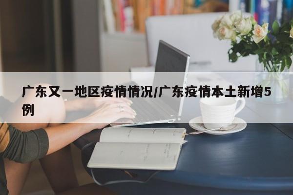 广东又一地区疫情情况/广东疫情本土新增5例