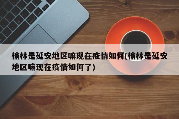 榆林是延安地区嘛现在疫情如何(榆林是延安地区嘛现在疫情如何了)