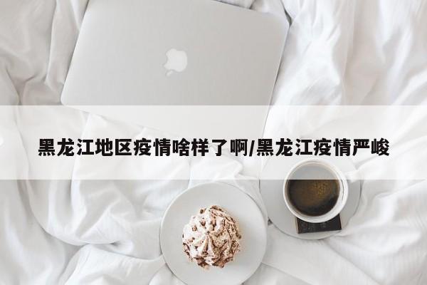 黑龙江地区疫情啥样了啊/黑龙江疫情严峻
