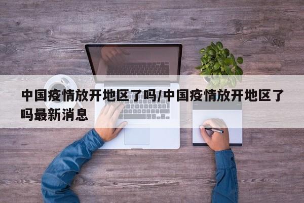 中国疫情放开地区了吗/中国疫情放开地区了吗最新消息