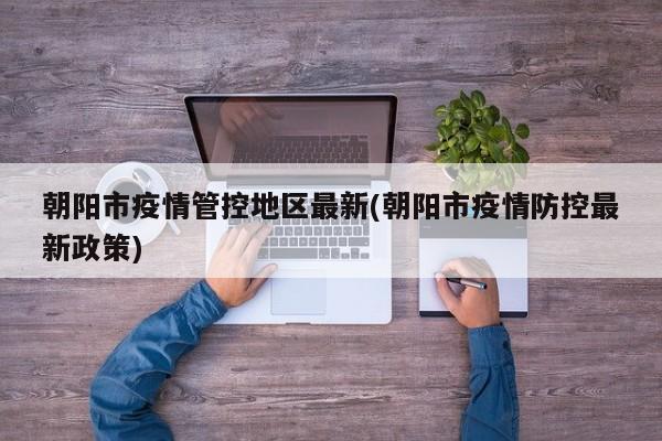朝阳市疫情管控地区最新(朝阳市疫情防控最新政策)