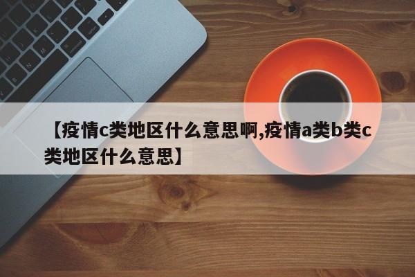 【疫情c类地区什么意思啊,疫情a类b类c类地区什么意思】