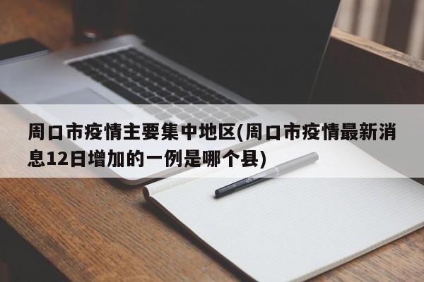 周口市疫情主要集中地区(周口市疫情最新消息12日增加的一例是哪个县)