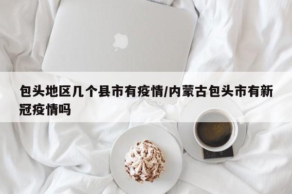 包头地区几个县市有疫情/内蒙古包头市有新冠疫情吗