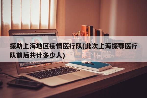 援助上海地区疫情医疗队(此次上海援鄂医疗队前后共计多少人)