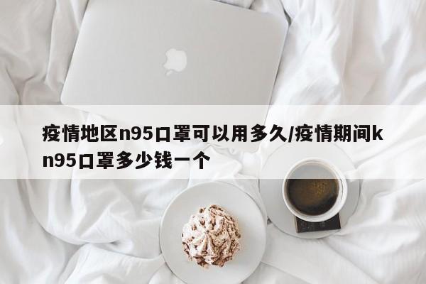 疫情地区n95口罩可以用多久/疫情期间kn95口罩多少钱一个
