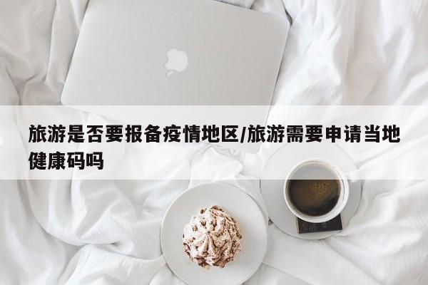 旅游是否要报备疫情地区/旅游需要申请当地健康码吗