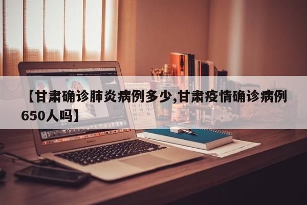 【甘肃确诊肺炎病例多少,甘肃疫情确诊病例650人吗】