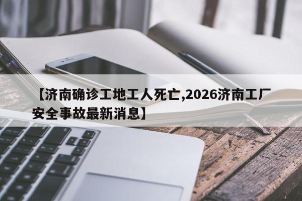 【济南确诊工地工人死亡,2026济南工厂安全事故最新消息】