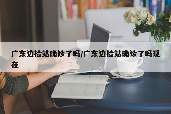 广东边检站确诊了吗/广东边检站确诊了吗现在
